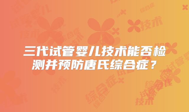 三代试管婴儿技术能否检测并预防唐氏综合症？