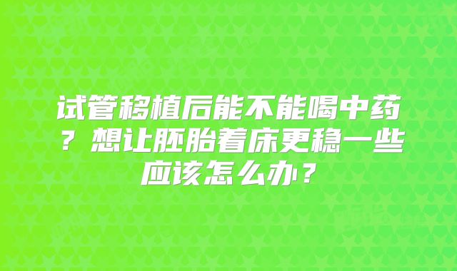 试管移植后能不能喝中药?想让胚胎着床更稳一些应该怎么办?