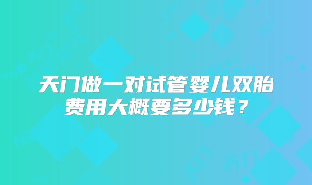 天门做一对试管婴儿双胎费用大概要多少钱？
