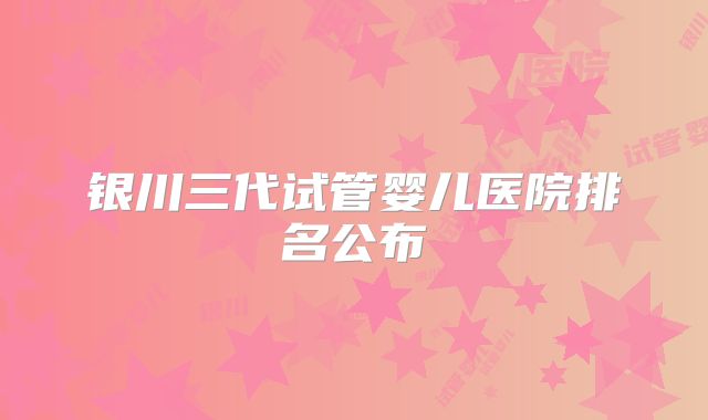 银川三代试管婴儿医院排名公布