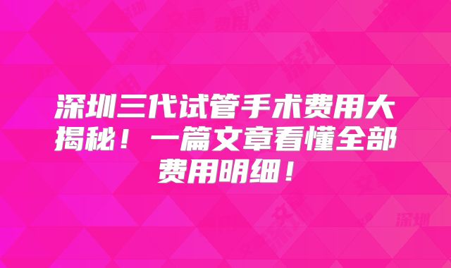 深圳三代试管手术费用大揭秘！一篇文章看懂全部费用明细！