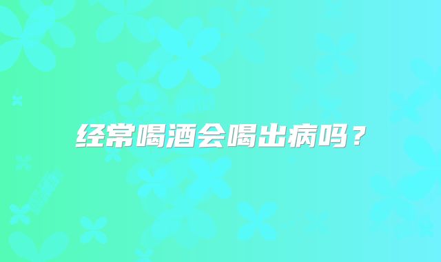 经常喝酒会喝出病吗？