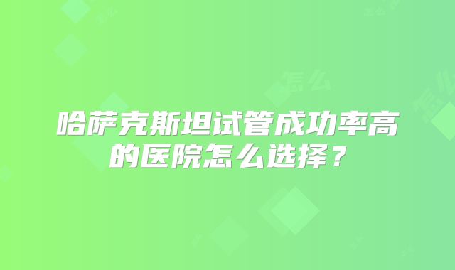 哈萨克斯坦试管成功率高的医院怎么选择？