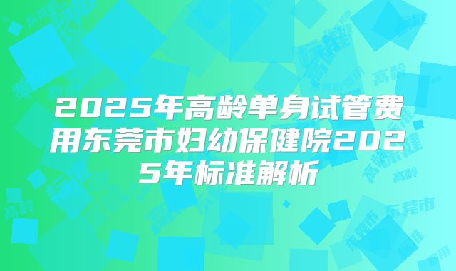 2025年高龄单身试管费用东莞市妇幼保健院2025年标准解析