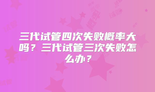 三代试管四次失败概率大吗？三代试管三次失败怎么办？