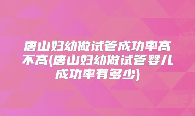 唐山妇幼做试管成功率高不高(唐山妇幼做试管婴儿成功率有多少)
