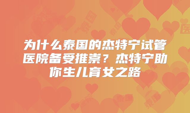为什么泰国的杰特宁试管医院备受推崇？杰特宁助你生儿育女之路