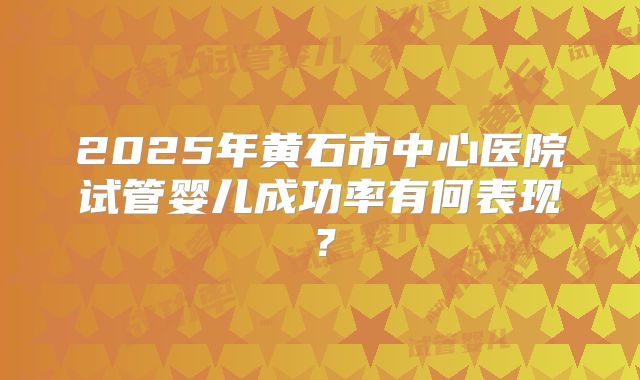 2025年黄石市中心医院试管婴儿成功率有何表现？