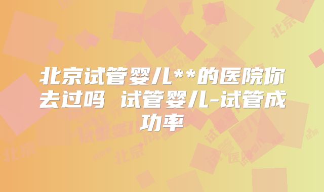 北京试管婴儿**的医院你去过吗 试管婴儿-试管成功率