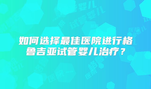 如何选择最佳医院进行格鲁吉亚试管婴儿治疗？