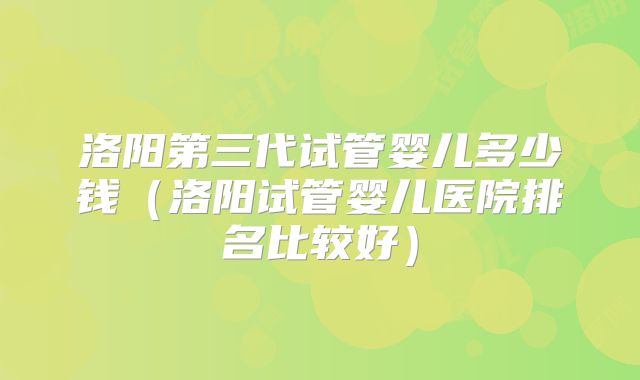 洛阳第三代试管婴儿多少钱（洛阳试管婴儿医院排名比较好）