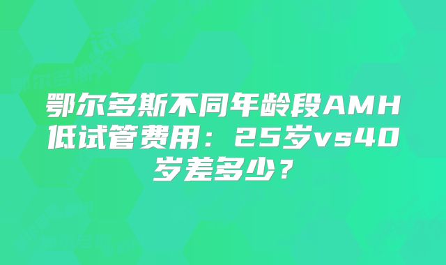 鄂尔多斯不同年龄段AMH低试管费用:25岁vs40岁差多少?