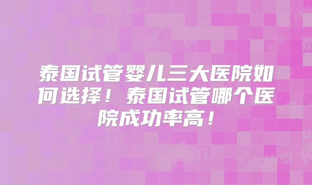 泰国试管婴儿三大医院如何选择！泰国试管哪个医院成功率高！
