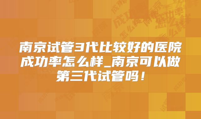 南京试管3代比较好的医院成功率怎么样_南京可以做第三代试管吗!