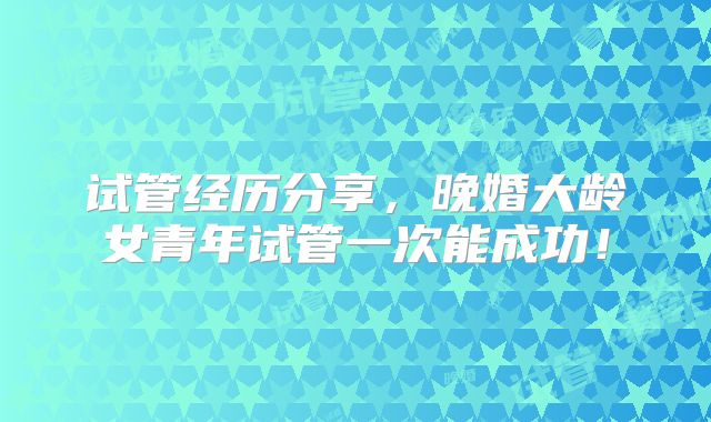 试管经历分享，晚婚大龄女青年试管一次能成功！