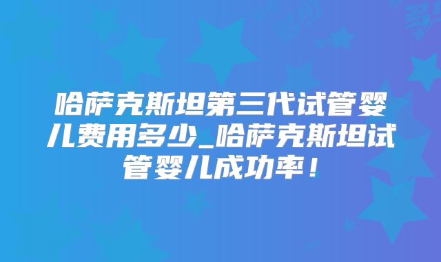 哈萨克斯坦第三代试管婴儿费用多少_哈萨克斯坦试管婴儿成功率！