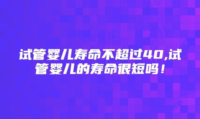 试管婴儿寿命不超过40,试管婴儿的寿命很短吗！