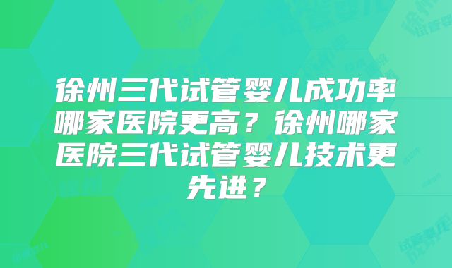 徐州三代试管婴儿成功率哪家医院更高？徐州哪家医院三代试管婴儿技术更先进？