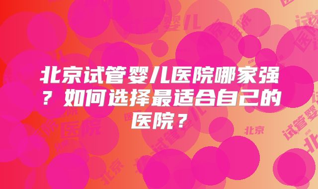 北京试管婴儿医院哪家强？如何选择最适合自己的医院？