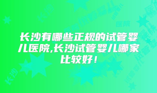 长沙有哪些正规的试管婴儿医院,长沙试管婴儿哪家比较好！