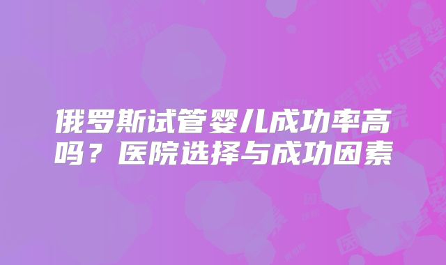 俄罗斯试管婴儿成功率高吗?医院选择与成功因素