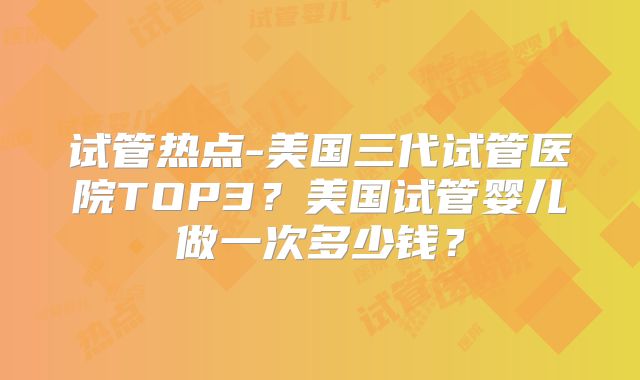 试管热点-美国三代试管医院TOP3？美国试管婴儿做一次多少钱？