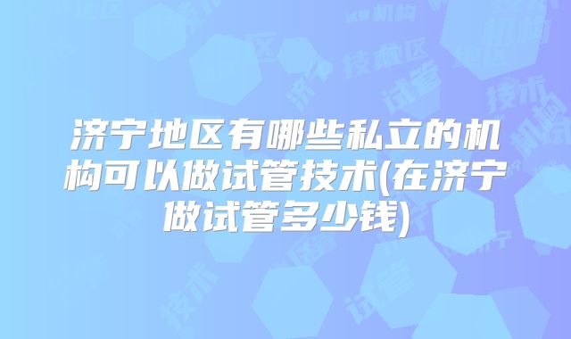 济宁地区有哪些私立的机构可以做试管技术(在济宁做试管多少钱)