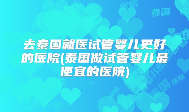 去泰国就医试管婴儿更好的医院(泰国做试管婴儿最便宜的医院)