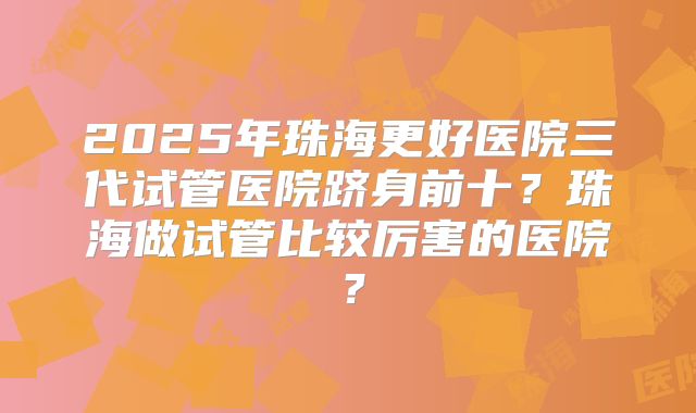 2025年珠海更好医院三代试管医院跻身前十？珠海做试管比较厉害的医院？