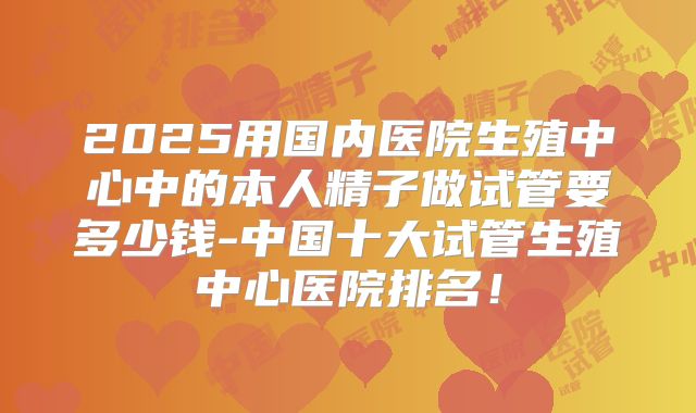 2025用国内医院生殖中心中的本人精子做试管要多少钱-中国十大试管生殖中心医院排名!