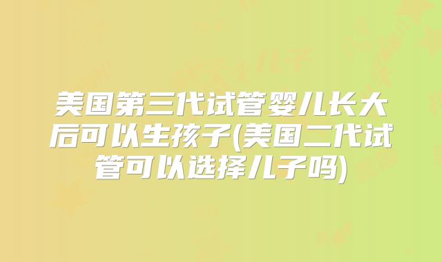 美国第三代试管婴儿长大后可以生孩子(美国二代试管可以选择儿子吗)