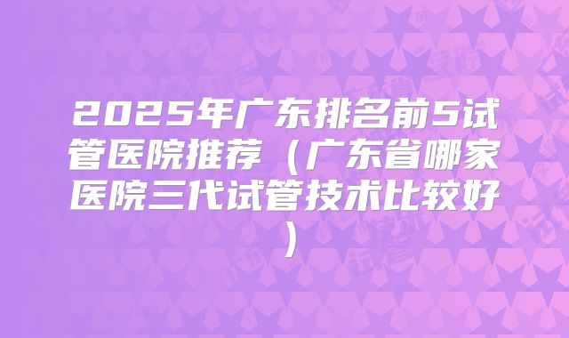 2025年广东排名前5试管医院推荐(广东省哪家医院三代试管技术比较好)