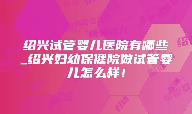 绍兴试管婴儿医院有哪些_绍兴妇幼保健院做试管婴儿怎么样！