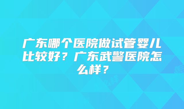 广东哪个医院做试管婴儿比较好?广东武警医院怎么样?