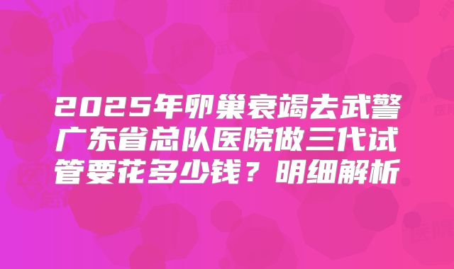 2025年卵巢衰竭去武警广东省总队医院做三代试管要花多少钱？明细解析