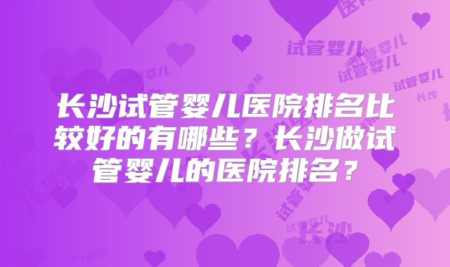 长沙试管婴儿医院排名比较好的有哪些？长沙做试管婴儿的医院排名？