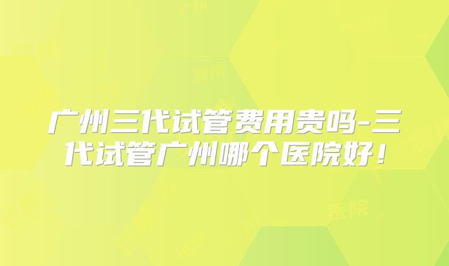 广州三代试管费用贵吗-三代试管广州哪个医院好!