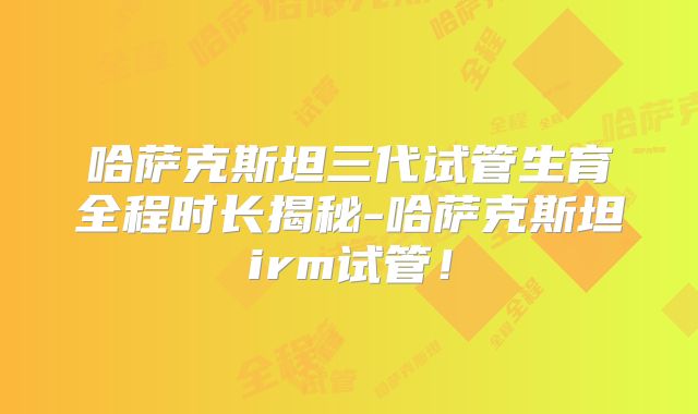哈萨克斯坦三代试管生育全程时长揭秘-哈萨克斯坦irm试管!