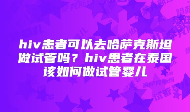 hiv患者可以去哈萨克斯坦做试管吗？hiv患者在泰国该如何做试管婴儿