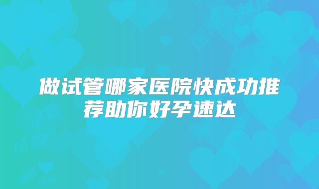 做试管哪家医院快成功推荐助你好孕速达