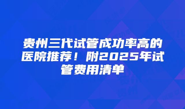 贵州三代试管成功率高的医院推荐！附2025年试管费用清单