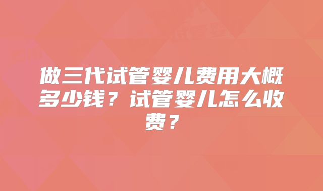 做三代试管婴儿费用大概多少钱？试管婴儿怎么收费？