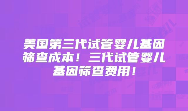美国第三代试管婴儿基因筛查成本！三代试管婴儿基因筛查费用！