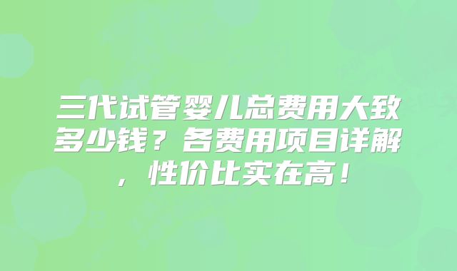 三代试管婴儿总费用大致多少钱？各费用项目详解，性价比实在高！
