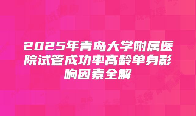 2025年青岛大学附属医院试管成功率高龄单身影响因素全解