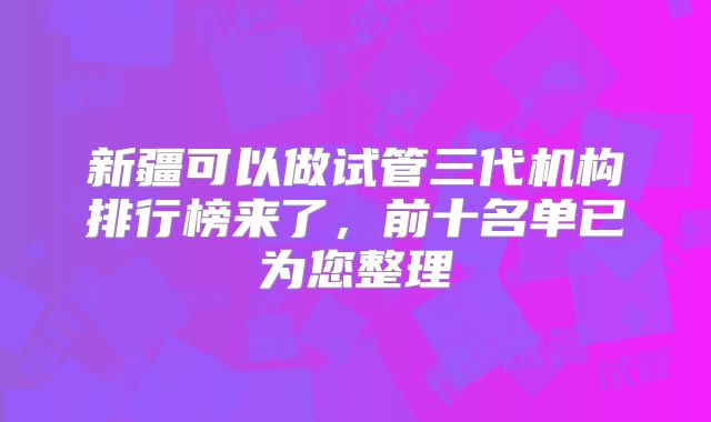 新疆可以做试管三代机构排行榜来了，前十名单已为您整理