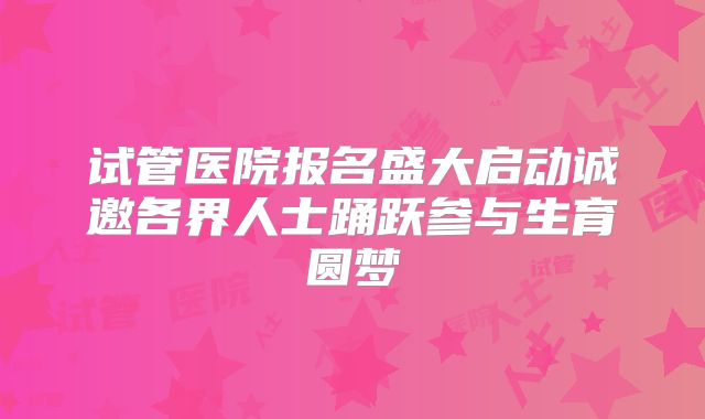 试管医院报名盛大启动诚邀各界人士踊跃参与生育圆梦