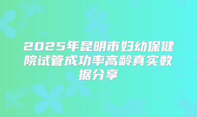 2025年昆明市妇幼保健院试管成功率高龄真实数据分享
