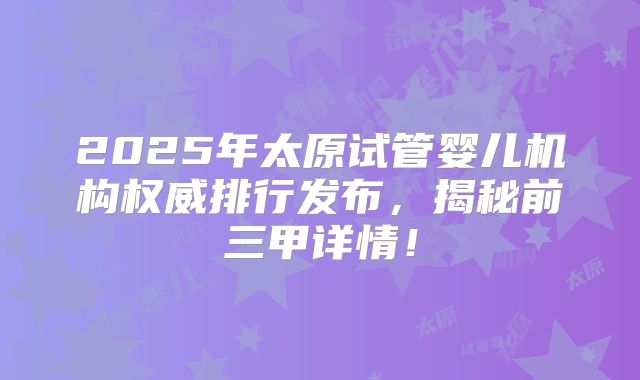 2025年太原试管婴儿机构权威排行发布，揭秘前三甲详情！
