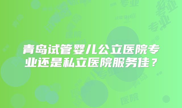 青岛试管婴儿公立医院专业还是私立医院服务佳？